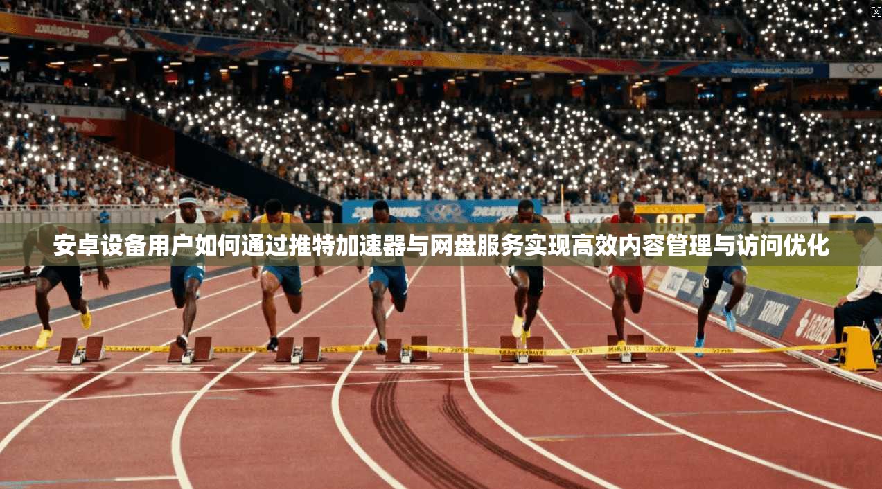 安卓设备用户如何通过推特加速器与网盘服务实现高效内容管理与访问优化