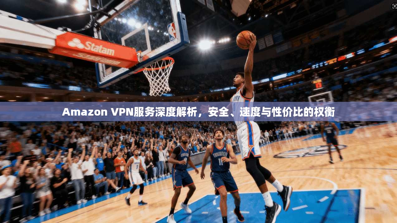 Amazon VPN服务深度解析，安全、速度与性价比的权衡