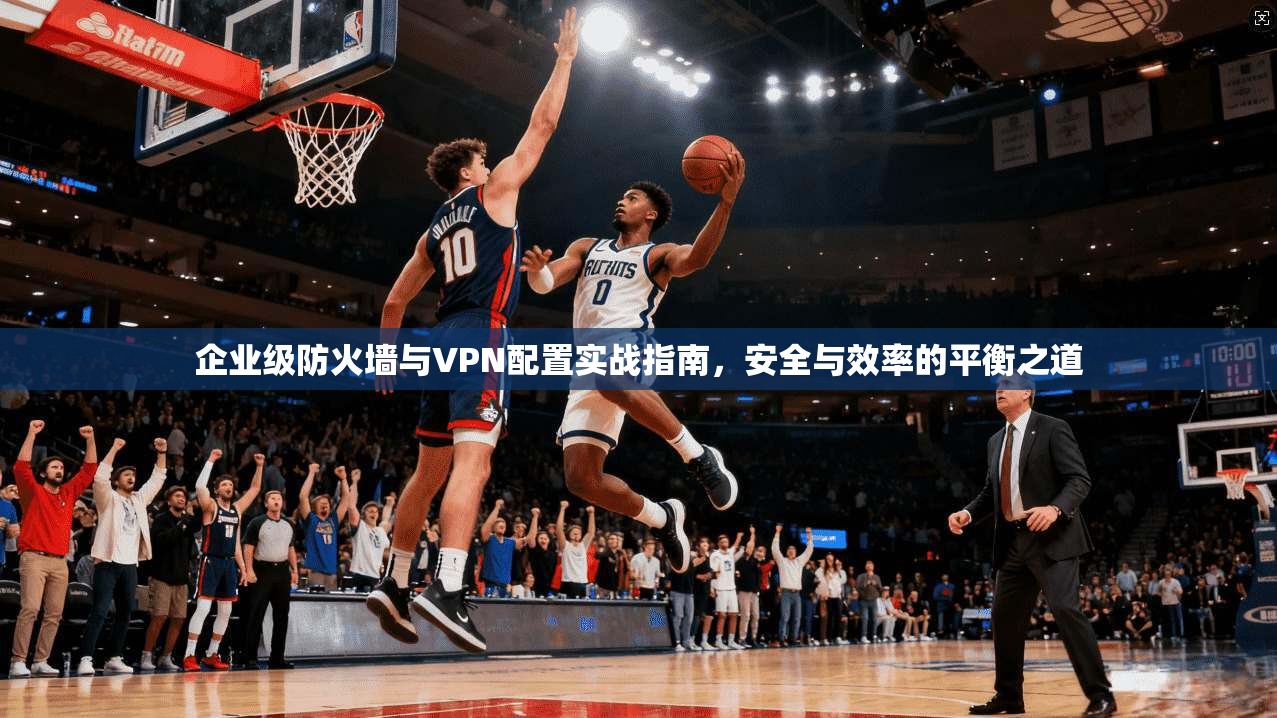 企业级防火墙与VPN配置实战指南，安全与效率的平衡之道