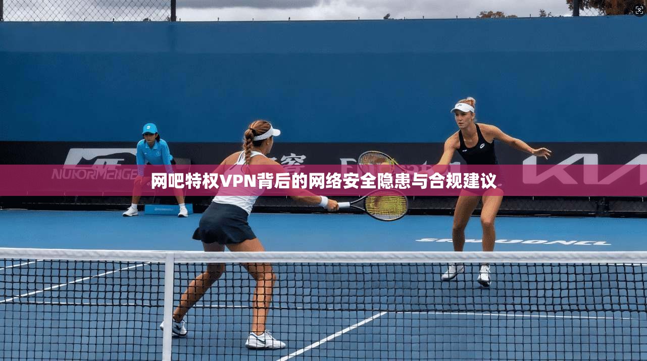 网吧特权VPN背后的网络安全隐患与合规建议  第1张