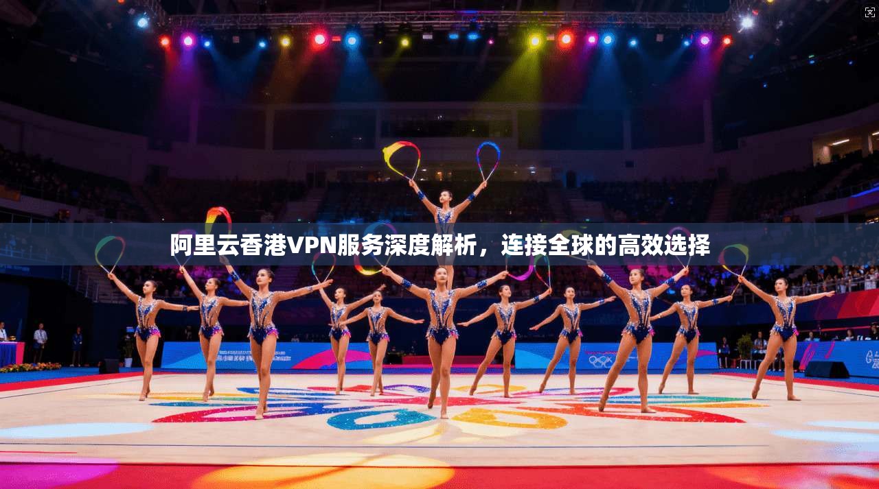 阿里云香港VPN服务深度解析，连接全球的高效选择