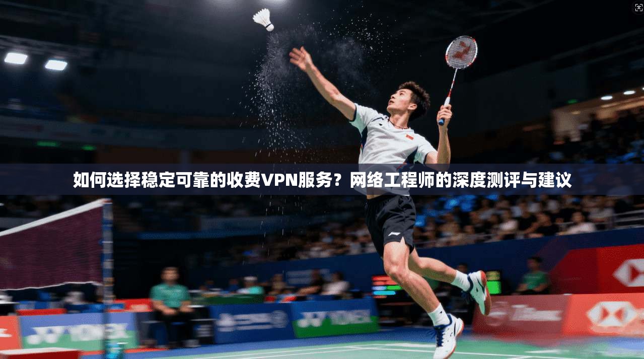 如何选择稳定可靠的收费VPN服务？网络工程师的深度测评与建议