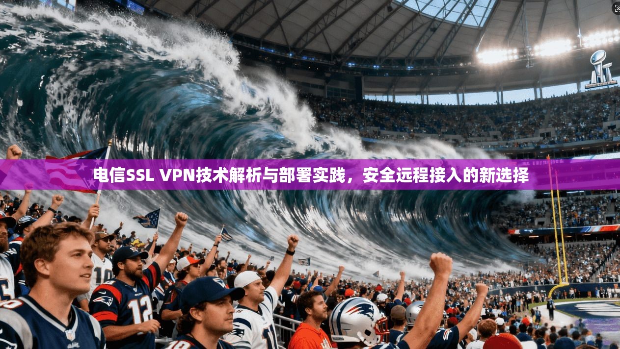 电信SSL VPN技术解析与部署实践，安全远程接入的新选择