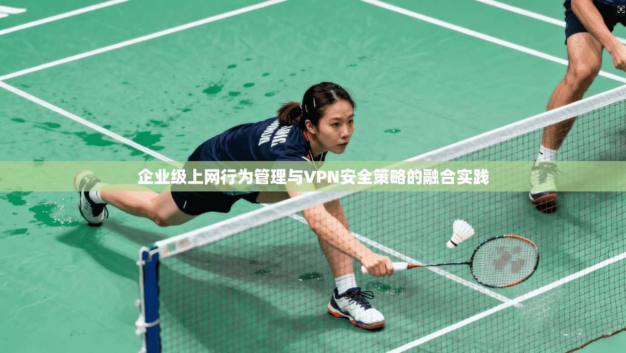 企业级上网行为管理与VPN安全策略的融合实践