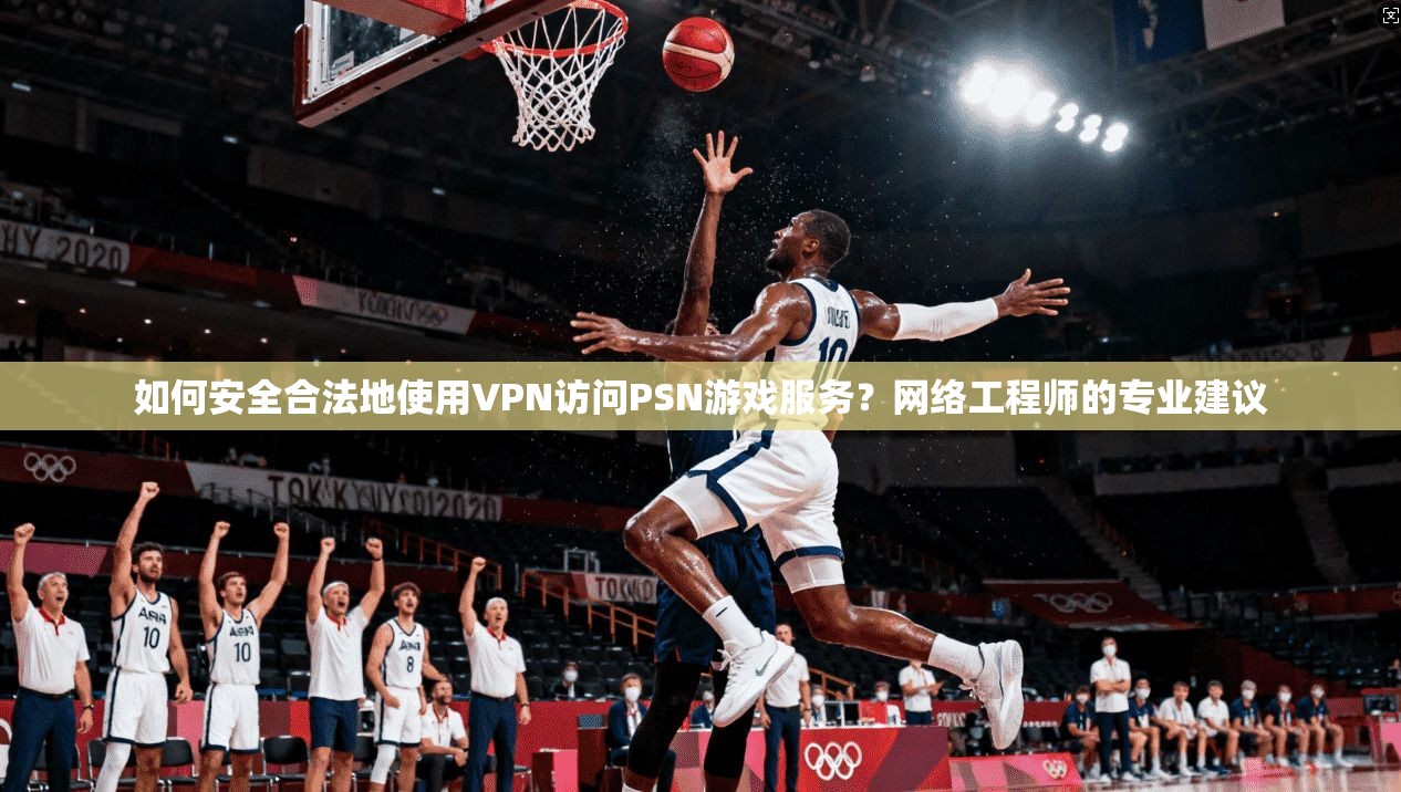 如何安全合法地使用VPN访问PSN游戏服务？网络工程师的专业建议