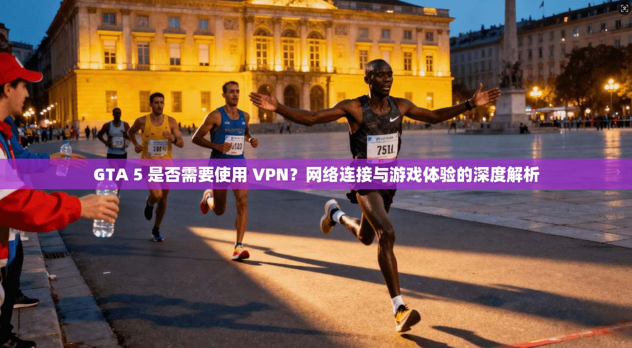 GTA 5 是否需要使用 VPN？网络连接与游戏体验的深度解析