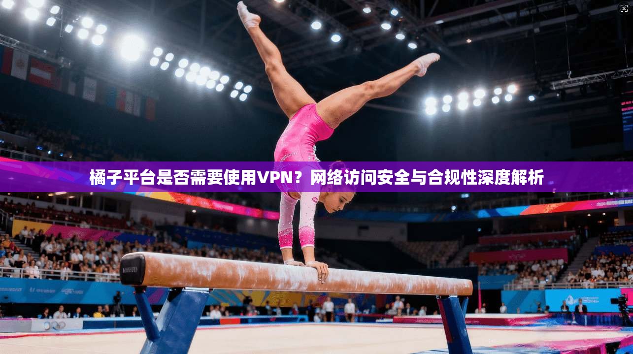 橘子平台是否需要使用VPN？网络访问安全与合规性深度解析