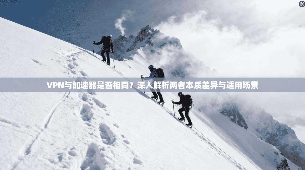 VPN与加速器是否相同？深入解析两者本质差异与适用场景