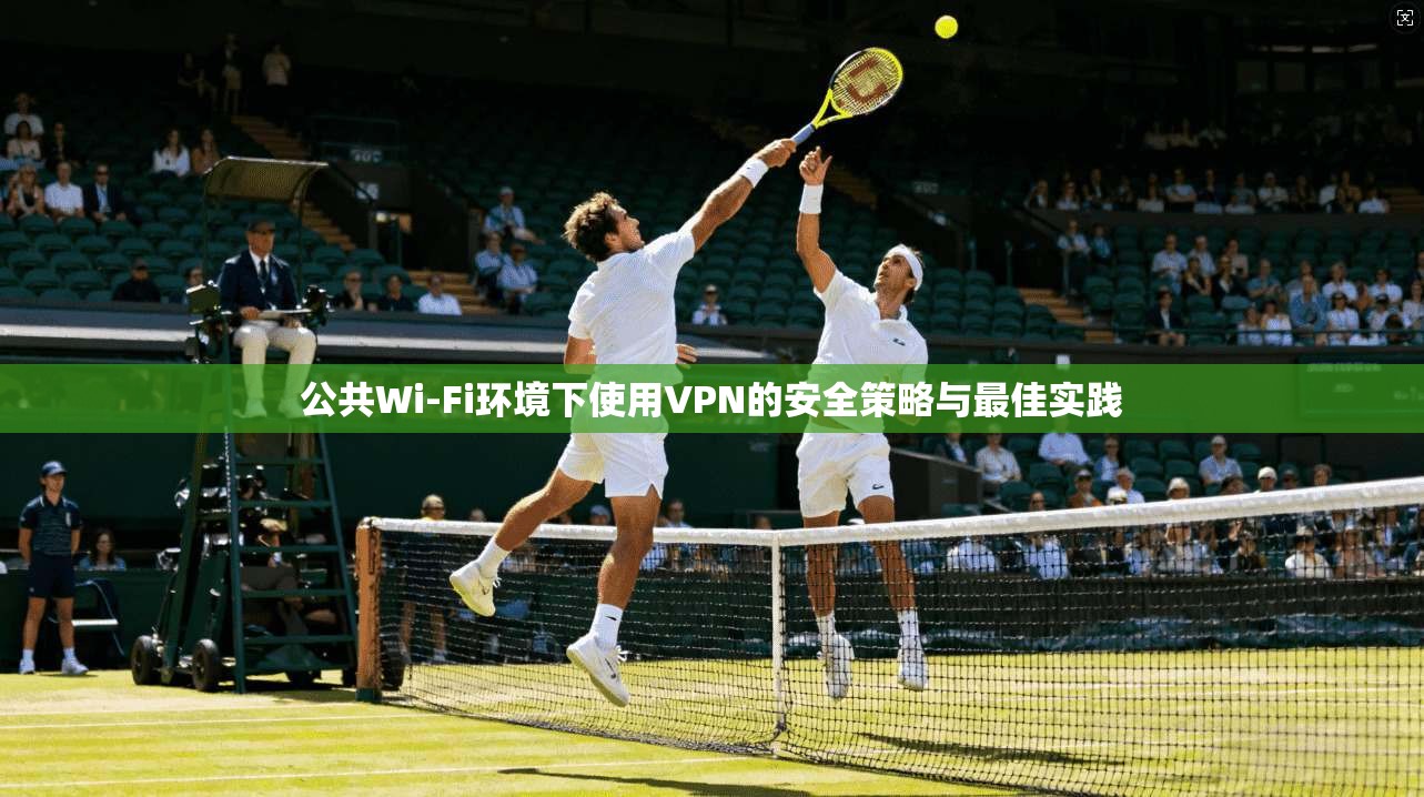 公共Wi-Fi环境下使用VPN的安全策略与最佳实践