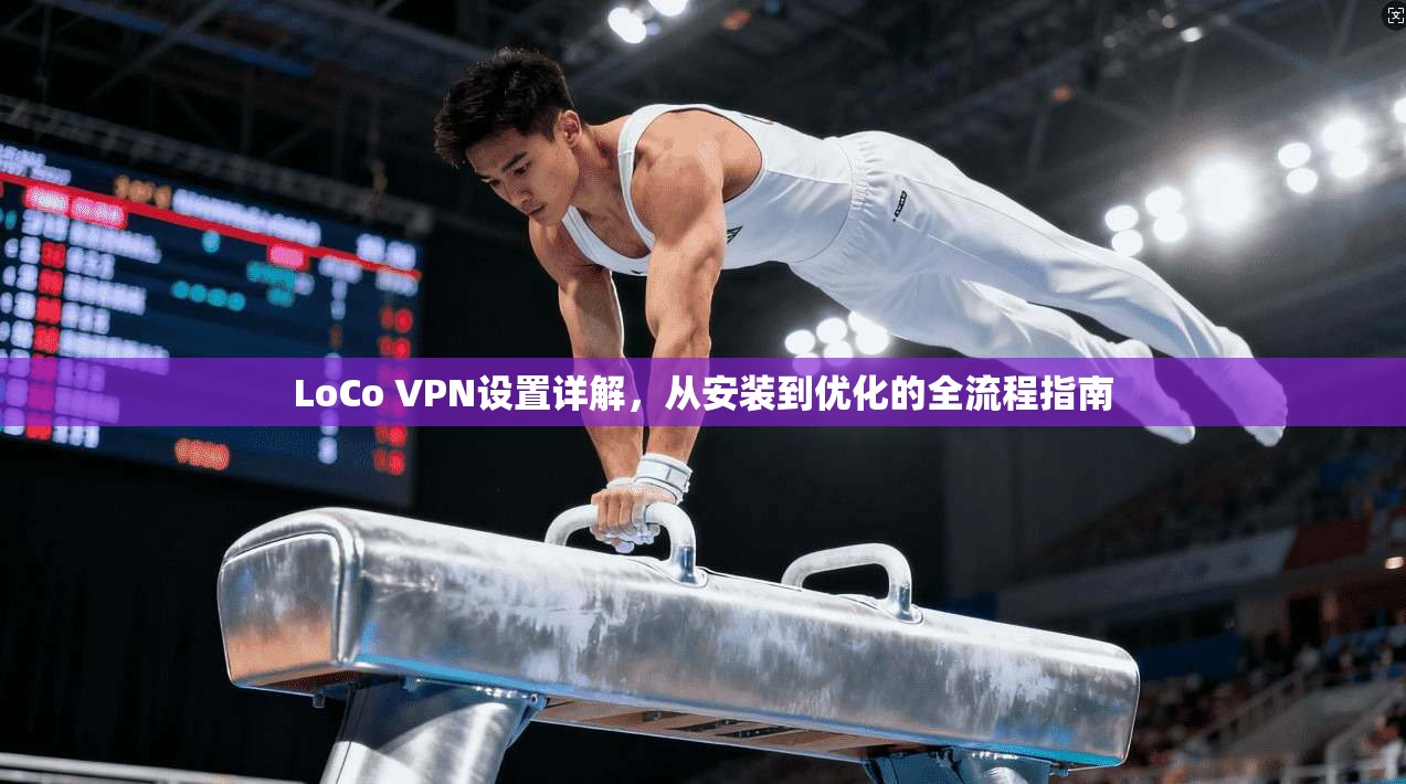 LoCo VPN设置详解，从安装到优化的全流程指南