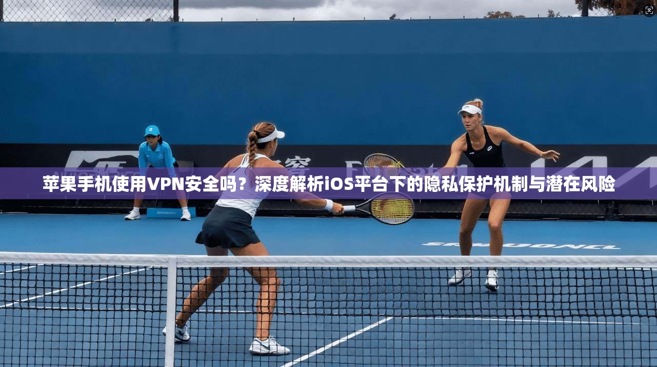 苹果手机使用VPN安全吗？深度解析iOS平台下的隐私保护机制与潜在风险