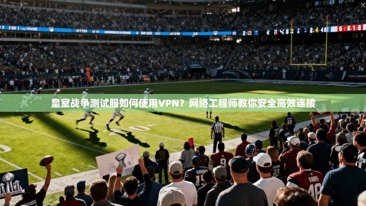 皇室战争测试服如何使用VPN？网络工程师教你安全高效连接