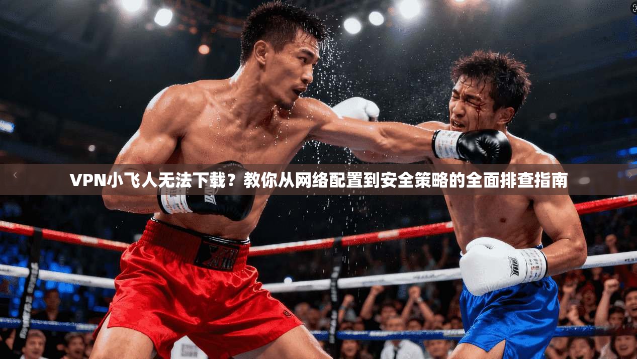VPN小飞人无法下载？教你从网络配置到安全策略的全面排查指南