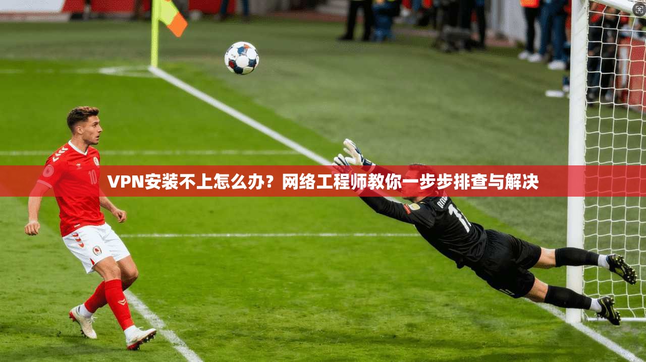 VPN安装不上怎么办？网络工程师教你一步步排查与解决