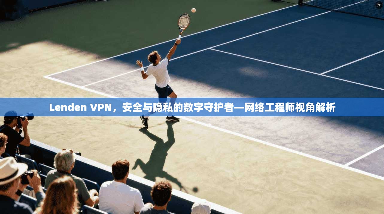 Lenden VPN，安全与隐私的数字守护者—网络工程师视角解析