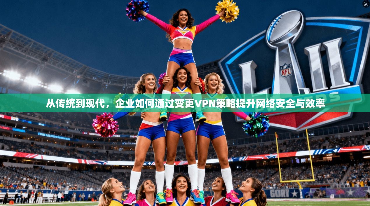 从传统到现代，企业如何通过变更VPN策略提升网络安全与效率
