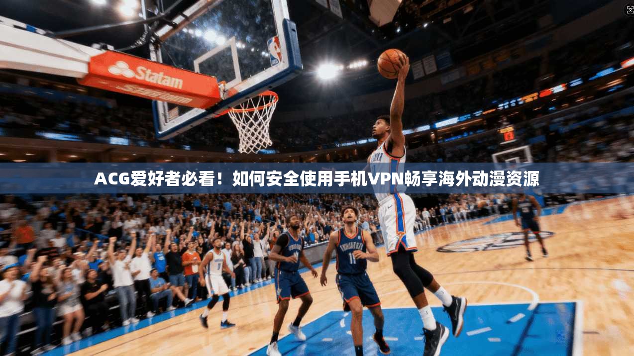 ACG爱好者必看！如何安全使用手机VPN畅享海外动漫资源