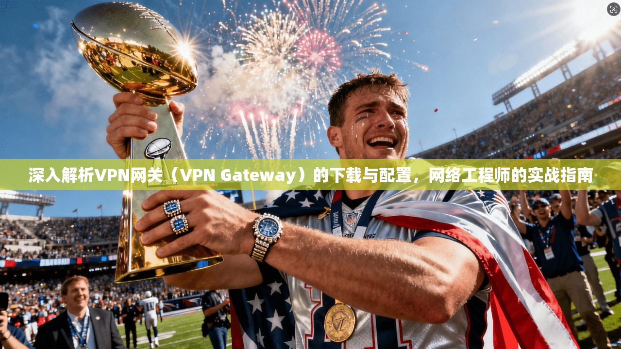 深入解析VPN网关（VPN Gateway）的下载与配置，网络工程师的实战指南