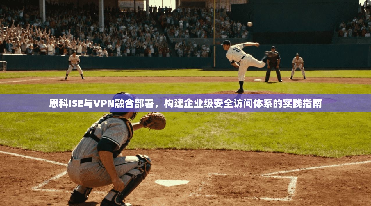 思科ISE与VPN融合部署，构建企业级安全访问体系的实践指南