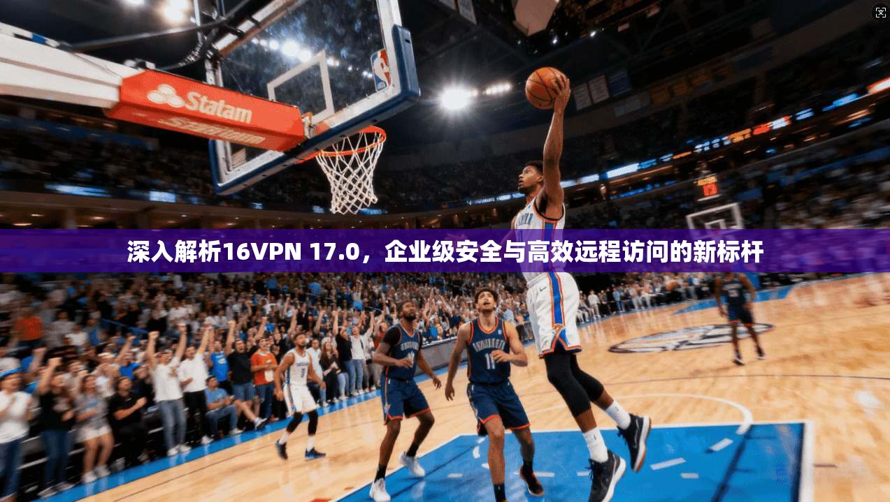 深入解析16VPN 17.0，企业级安全与高效远程访问的新标杆