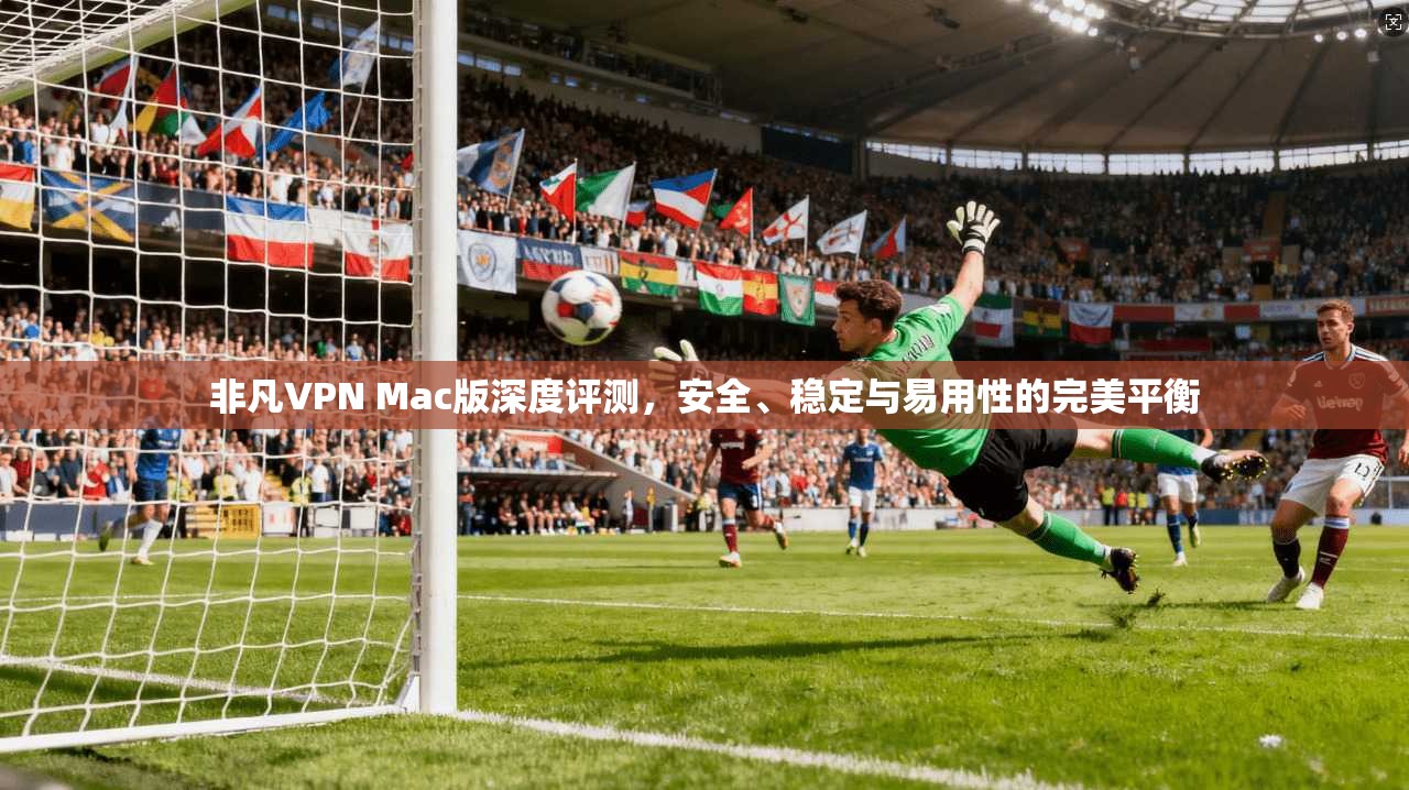非凡VPN Mac版深度评测，安全、稳定与易用性的完美平衡