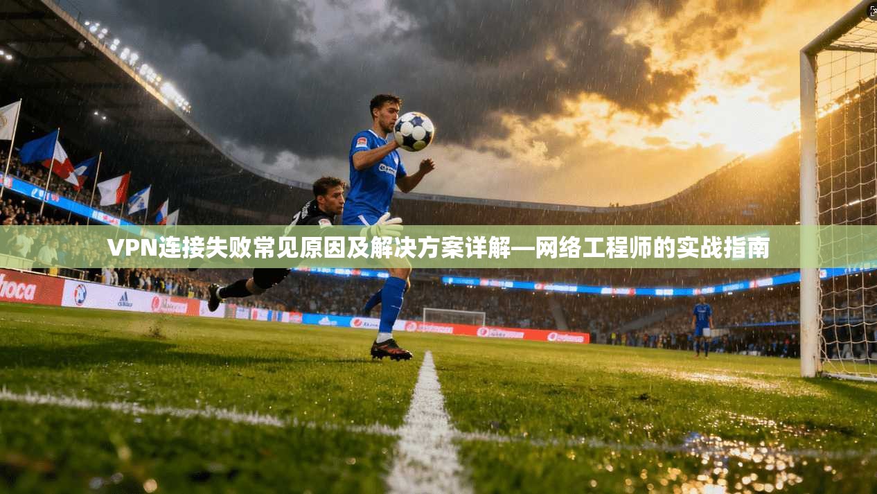 VPN连接失败常见原因及解决方案详解—网络工程师的实战指南