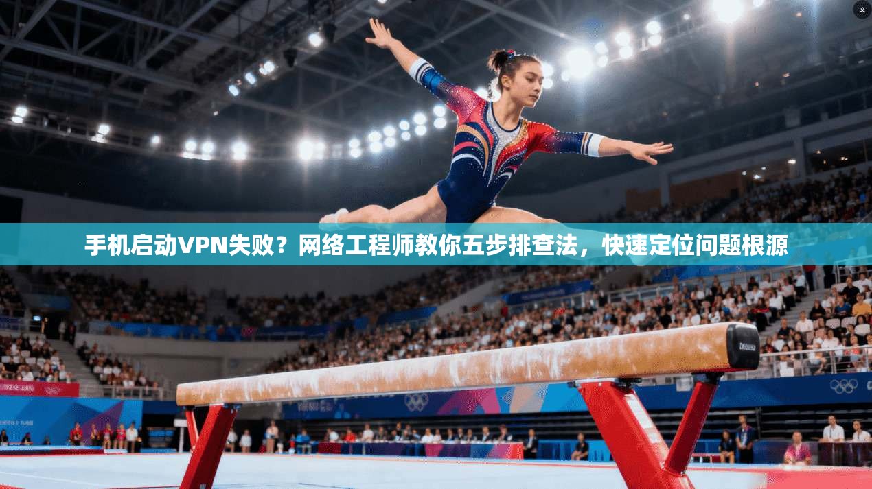 手机启动VPN失败？网络工程师教你五步排查法，快速定位问题根源