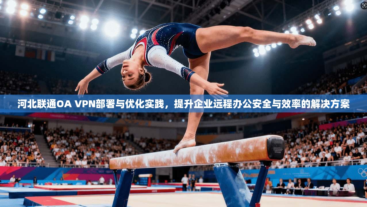 河北联通OA VPN部署与优化实践，提升企业远程办公安全与效率的解决方案