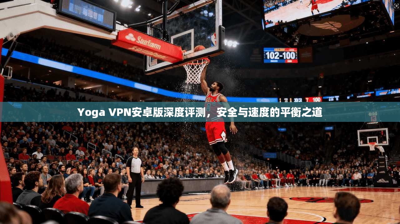 Yoga VPN安卓版深度评测，安全与速度的平衡之道