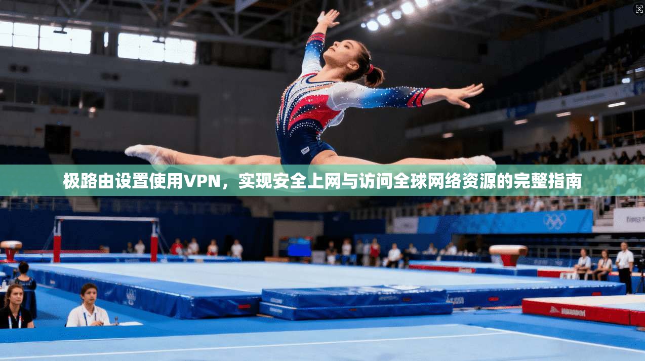 极路由设置使用VPN，实现安全上网与访问全球网络资源的完整指南
