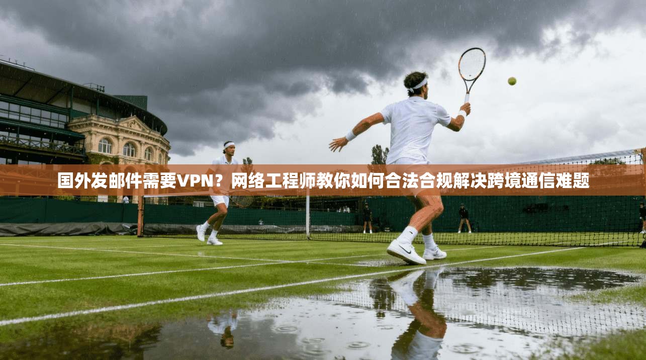 国外发邮件需要VPN？网络工程师教你如何合法合规解决跨境通信难题