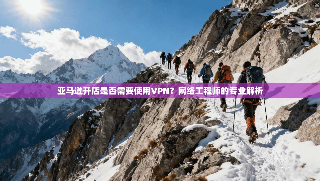 亚马逊开店是否需要使用VPN?网络工程师的专业解析