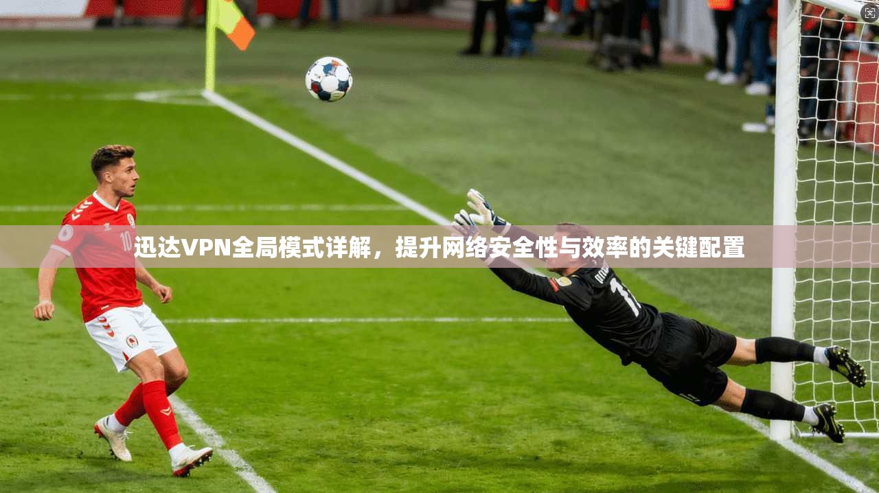 迅达VPN全局模式详解，提升网络安全性与效率的关键配置