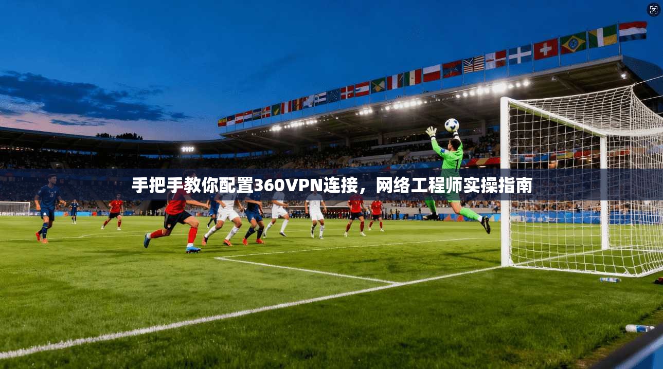 手把手教你配置360VPN连接，网络工程师实操指南