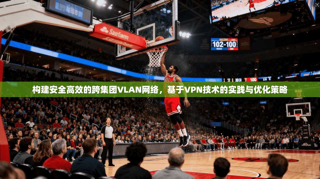 构建安全高效的跨集团VLAN网络，基于VPN技术的实践与优化策略