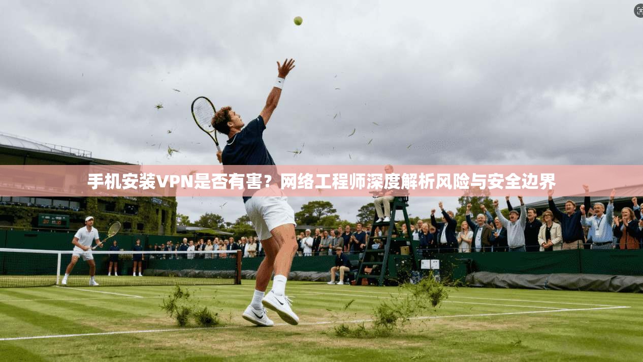 手机安装VPN是否有害?网络工程师深度解析风险与安全边界