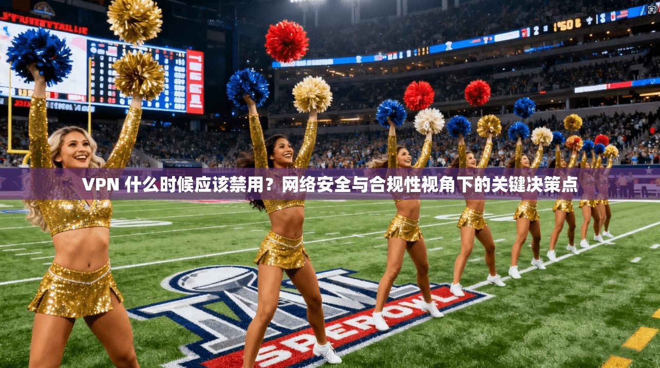 VPN 什么时候应该禁用？网络安全与合规性视角下的关键决策点