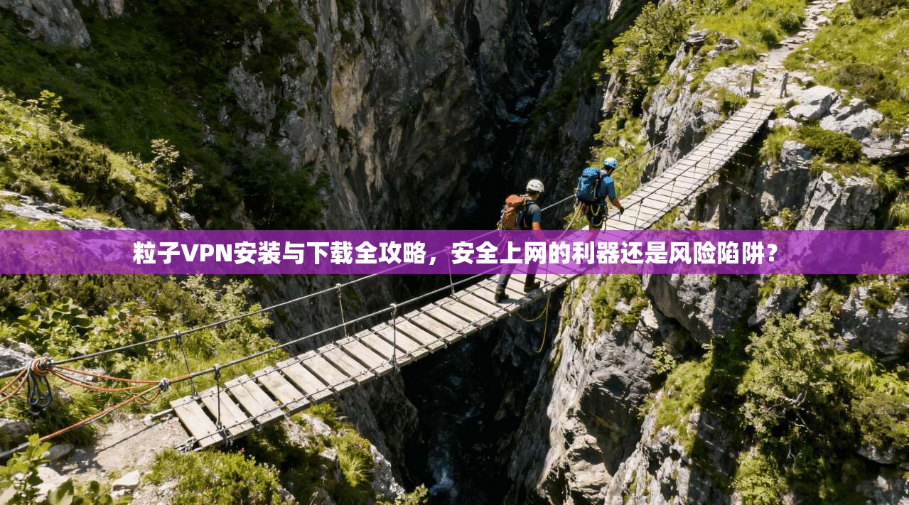 粒子VPN安装与下载全攻略，安全上网的利器还是风险陷阱？