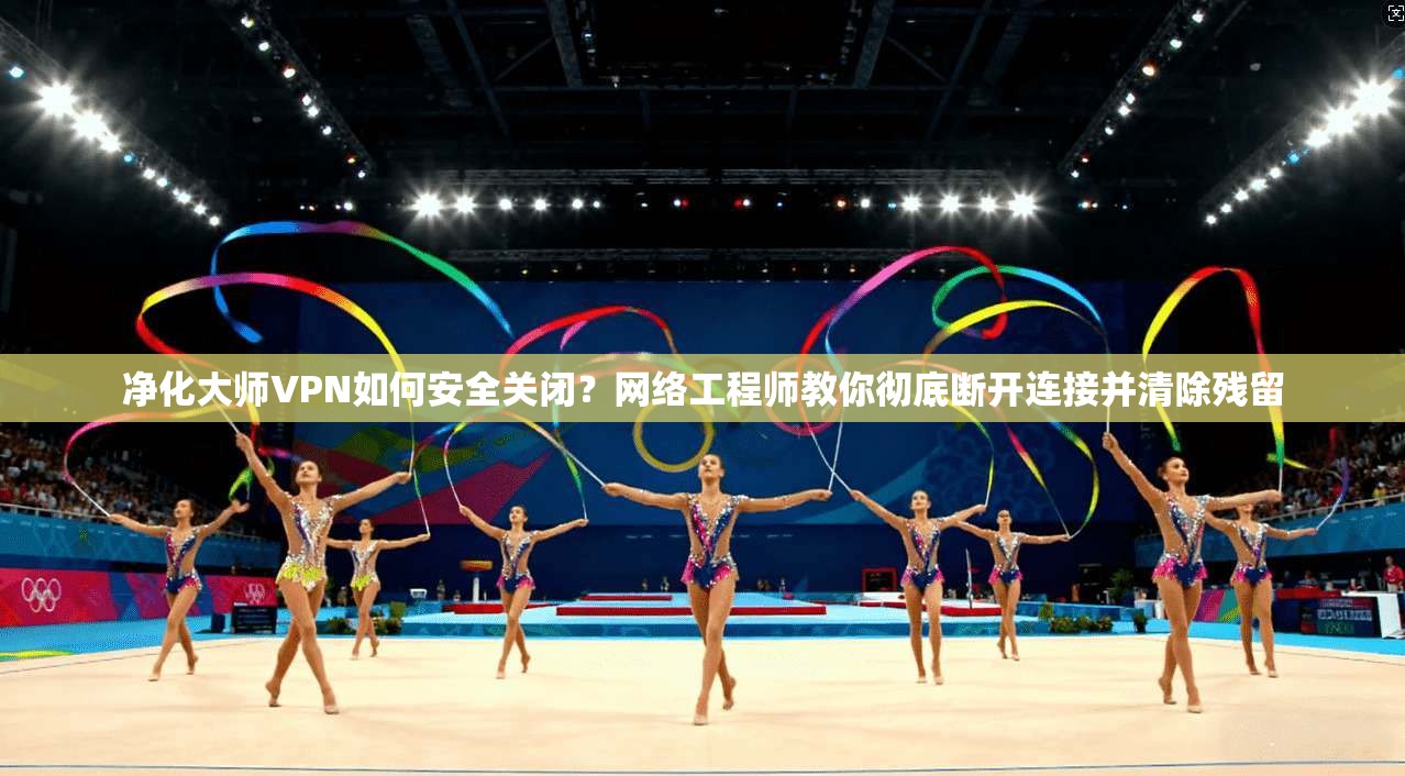 净化大师VPN如何安全关闭?网络工程师教你彻底断开连接并清除残留