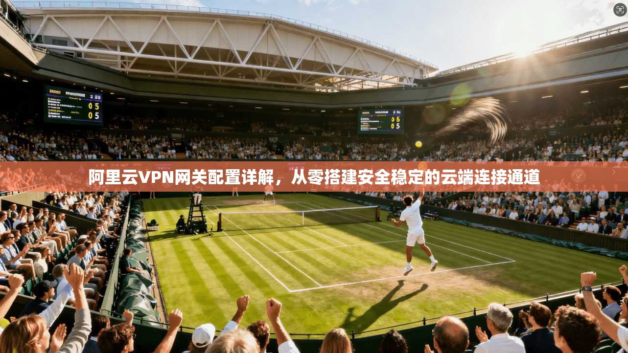 阿里云VPN网关配置详解，从零搭建安全稳定的云端连接通道