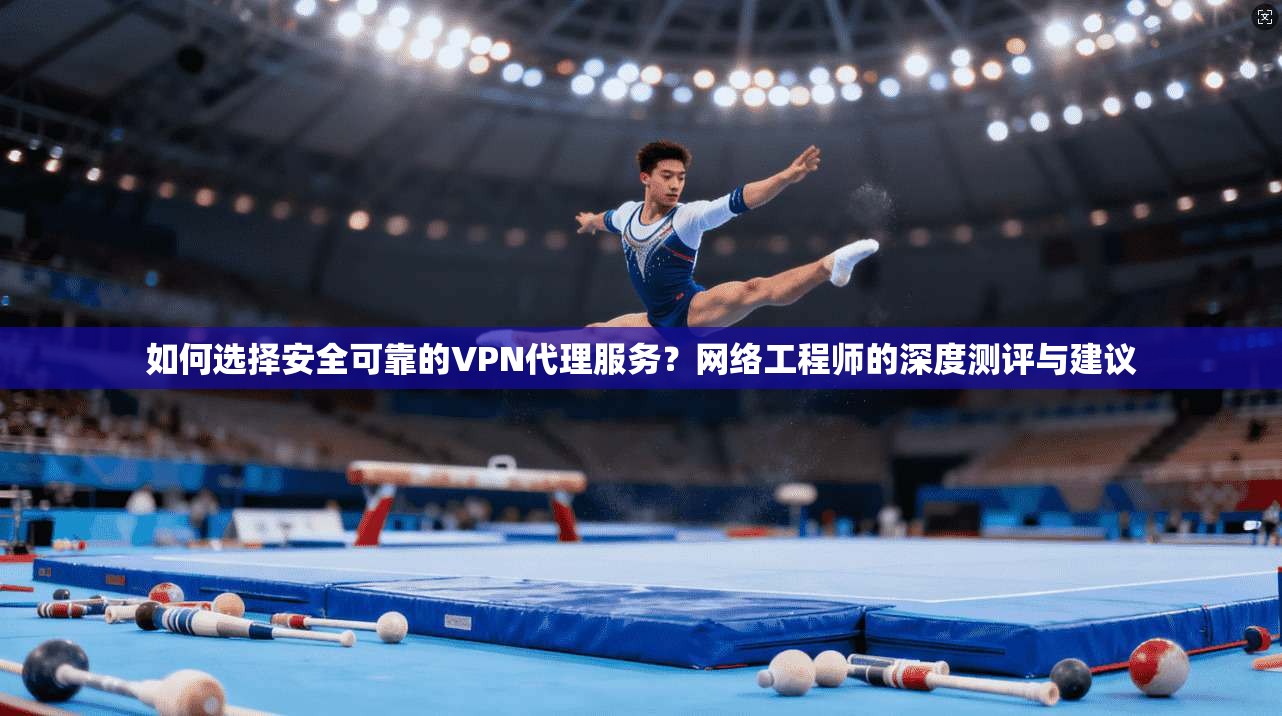 如何选择安全可靠的VPN代理服务？网络工程师的深度测评与建议