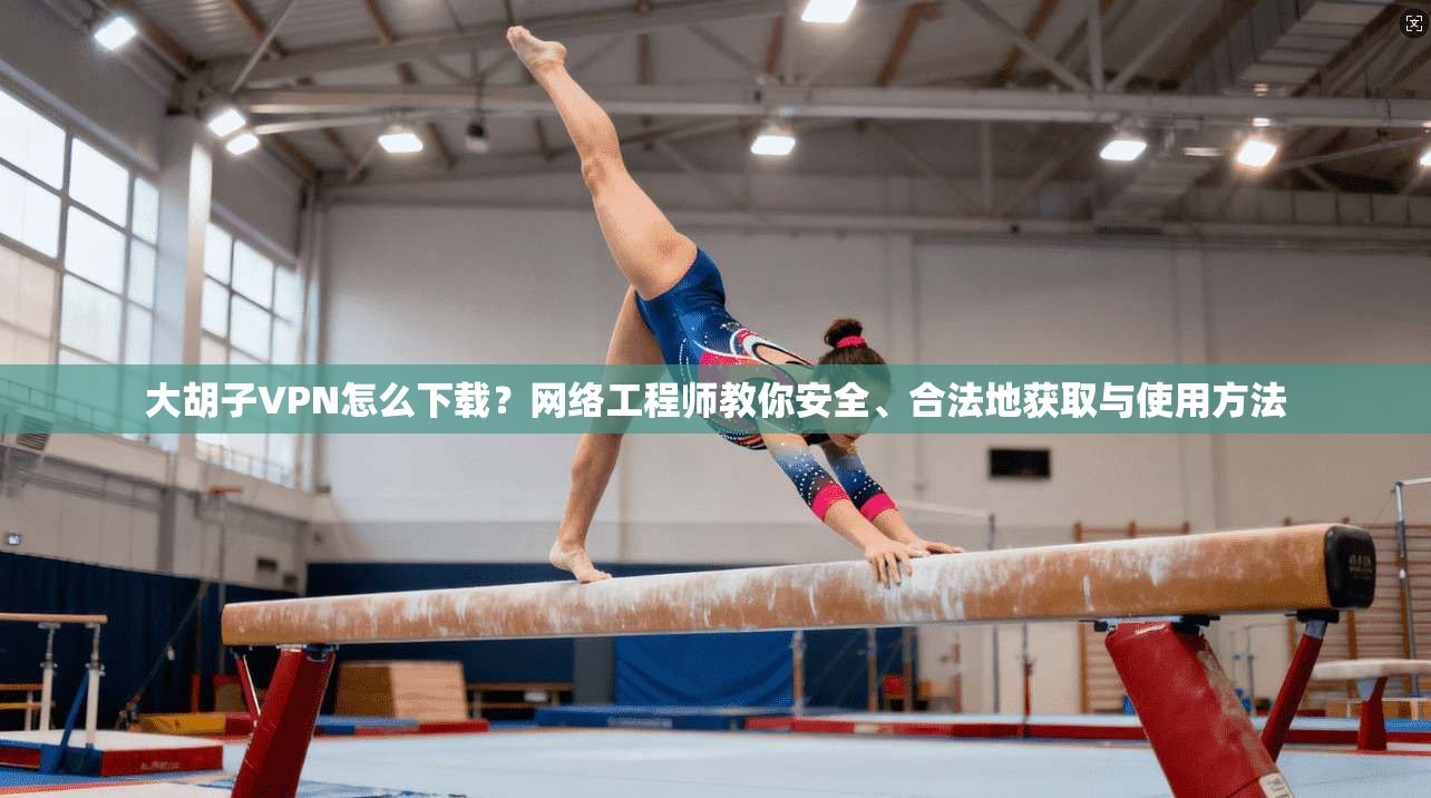 大胡子VPN怎么下载？网络工程师教你安全、合法地获取与使用方法