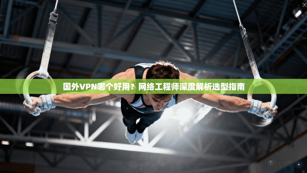 国外VPN哪个好用？网络工程师深度解析选型指南