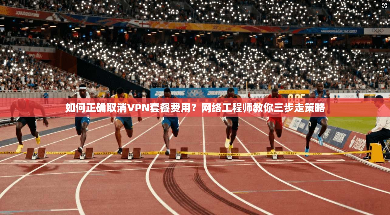 如何正确取消VPN套餐费用？网络工程师教你三步走策略