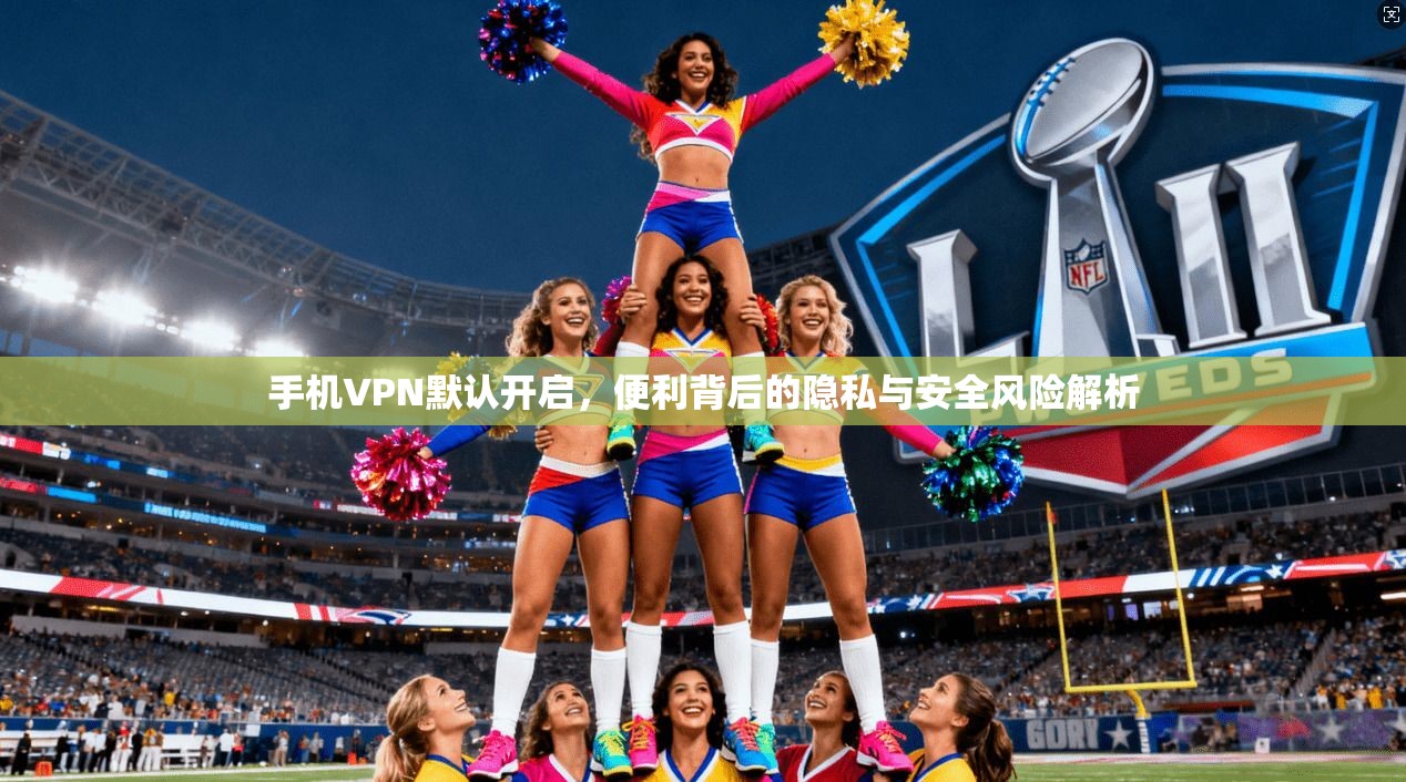 手机VPN默认开启，便利背后的隐私与安全风险解析