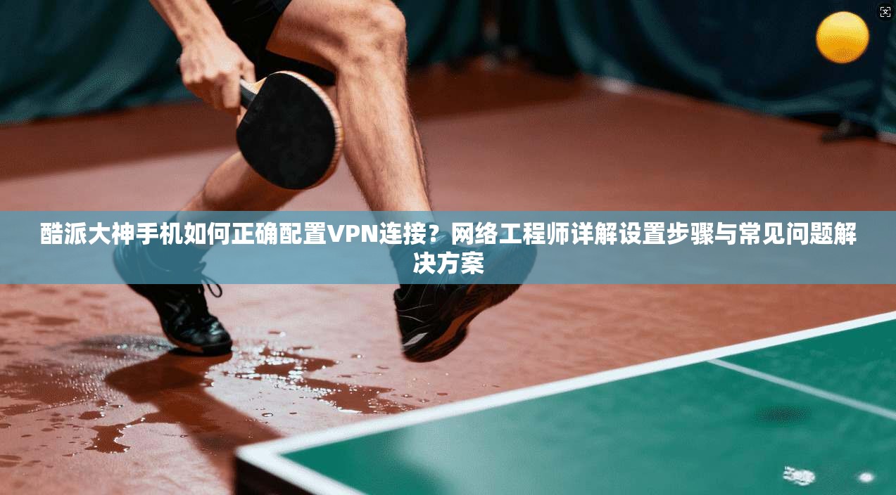 酷派大神手机如何正确配置VPN连接？网络工程师详解设置步骤与常见问题解决方案