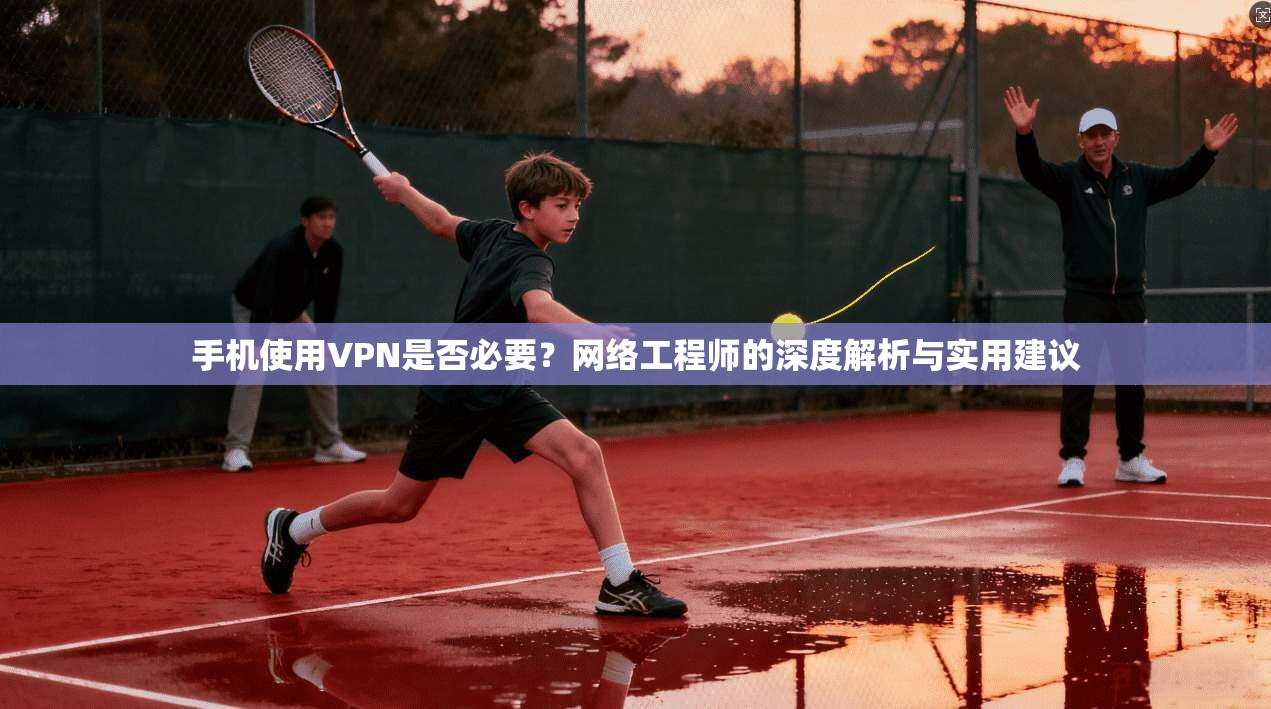 手机使用VPN是否必要?网络工程师的深度解析与实用建议