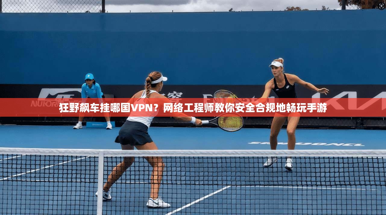 狂野飙车挂哪国VPN？网络工程师教你安全合规地畅玩手游