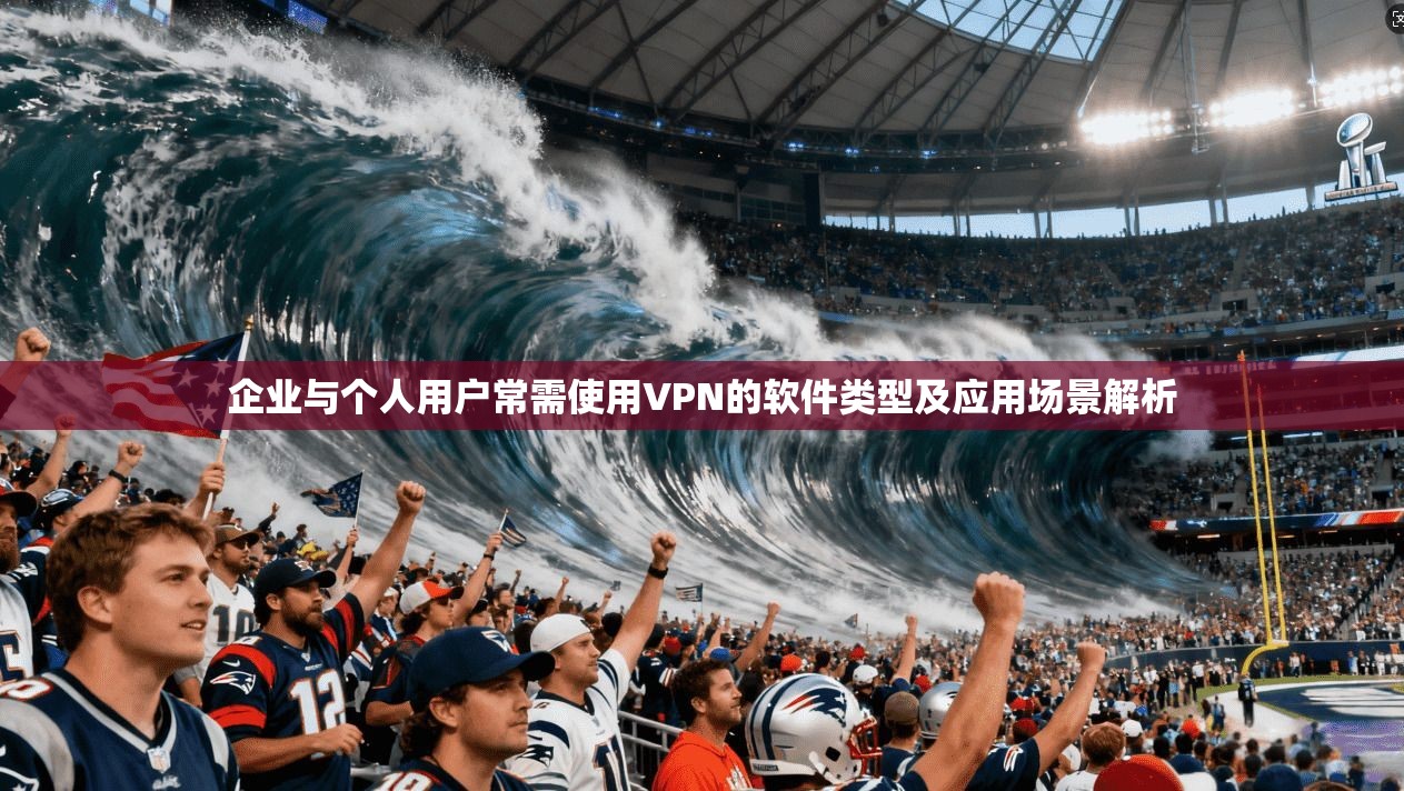 企业与个人用户常需使用VPN的软件类型及应用场景解析