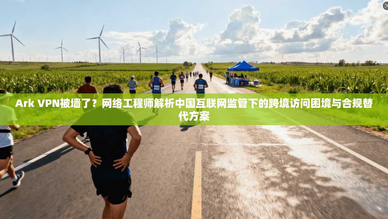 Ark VPN被墙了？网络工程师解析中国互联网监管下的跨境访问困境与合规替代方案